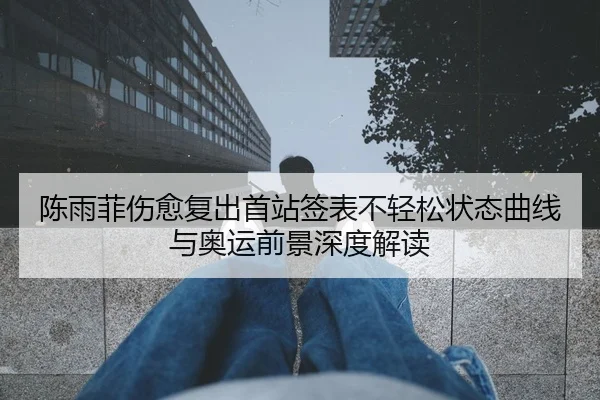 陈雨菲伤愈复出首站签表不轻松状态曲线与奥运前景深度解读
